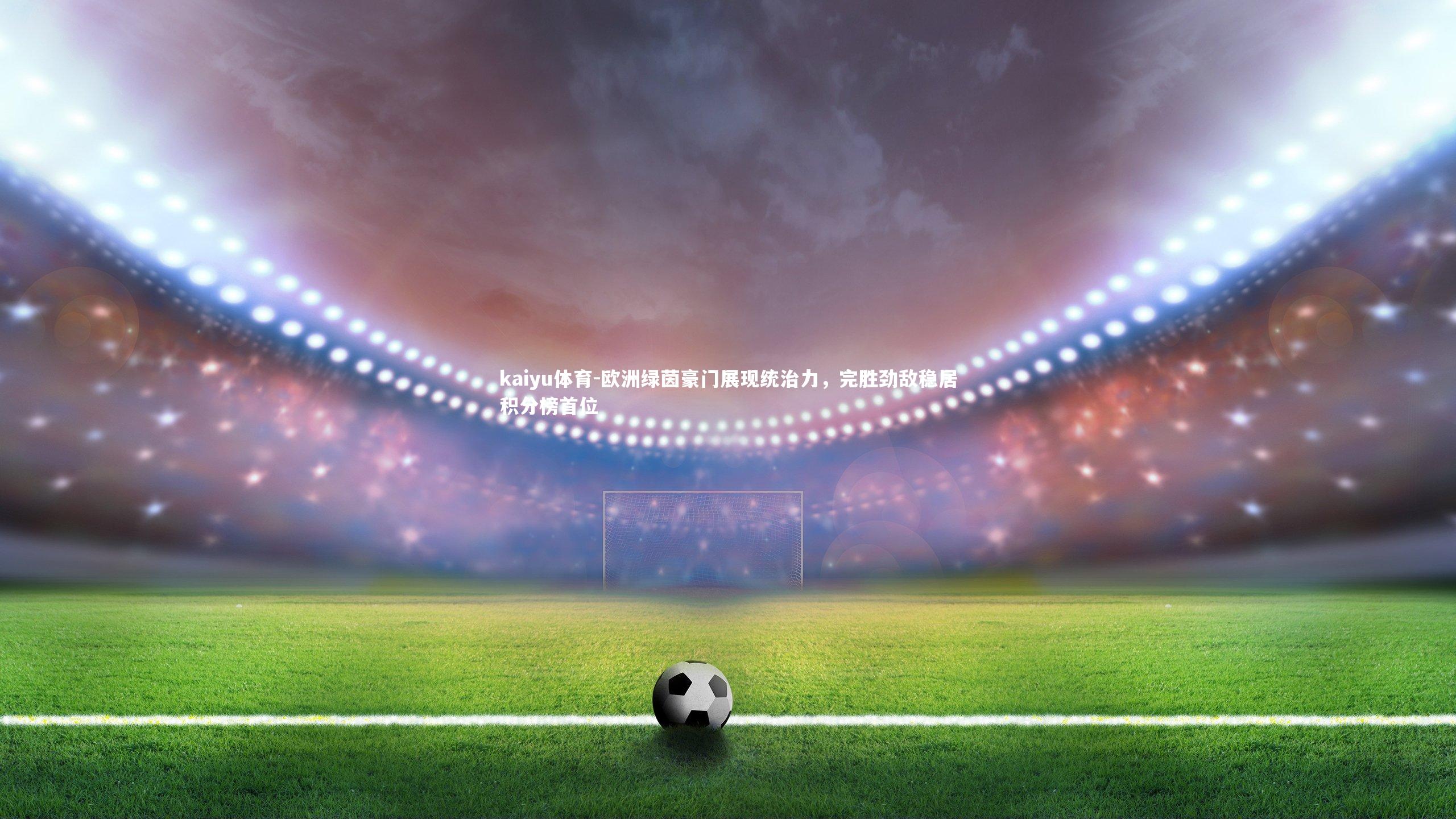 kaiyu体育-欧洲绿茵豪门展现统治力，完胜劲敌稳居积分榜首位